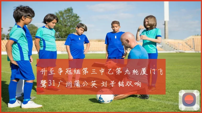 升至争冠组第三中乙第九轮厦门飞鹭31广州蒲公英 刘子铭双响